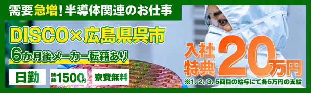 需要急増!半導体関連のお仕事｜DISCO×広島県呉市｜6か月後メーカー転籍あり｜日勤｜時給1500円｜寮費無料｜入社特典20万円｜※1、2、3、5回目の給与にて各5万円の支給