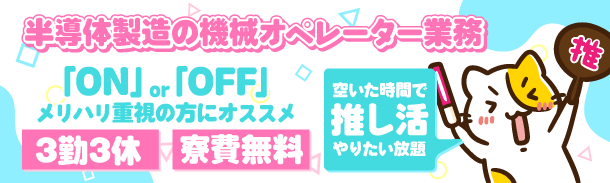 半導体製造の機械オペレーター業務|「ON」or「OFF」メリハリ重視の方にオススメ|3勤3休|寮費無料|空いた時間で推し活やりたい放題
